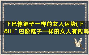 下巴像锥子一样的女人运势(下 🐯 巴像锥子一样的女人有钱吗 🪴 )